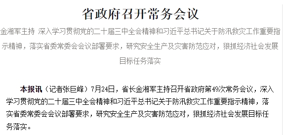 省政府召开常务会议 金湘军主持 深入学习贯彻党的二十届三中全会精神和习近平总书记关于防汛救灾工作重要指示精神，落实省委常委会会议部署要求，研究安全生产及灾害防范应对，狠抓经济社会发展目标任务落实